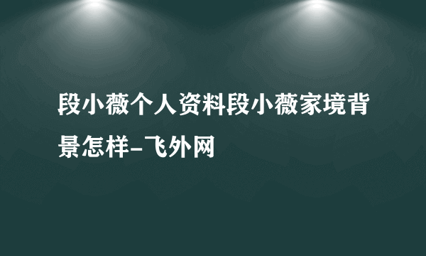 段小薇个人资料段小薇家境背景怎样-飞外网