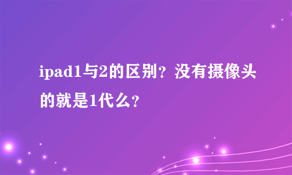 ipad1与2的区别？没有摄像头的就是1代么？