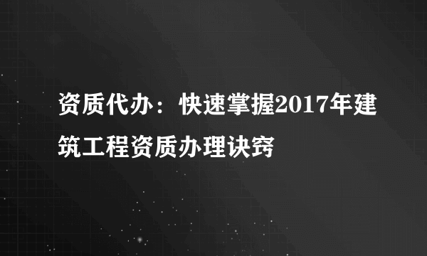 资质代办：快速掌握2017年建筑工程资质办理诀窍