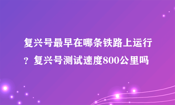 复兴号最早在哪条铁路上运行？复兴号测试速度800公里吗