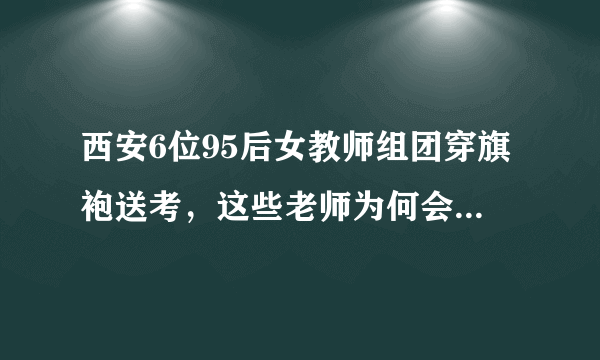 西安6位95后女教师组团穿旗袍送考，这些老师为何会这么做？