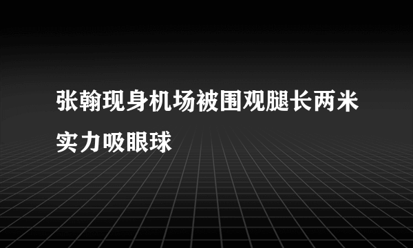 张翰现身机场被围观腿长两米实力吸眼球