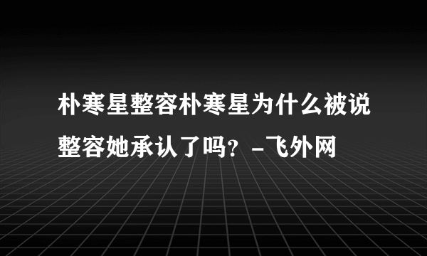 朴寒星整容朴寒星为什么被说整容她承认了吗？-飞外网