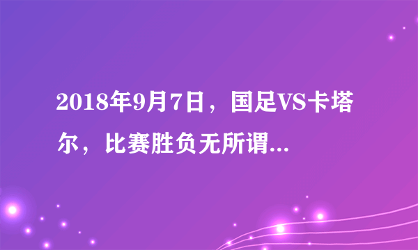 2018年9月7日，国足VS卡塔尔，比赛胜负无所谓，主要为亚洲杯练兵