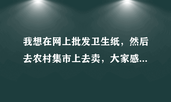 我想在网上批发卫生纸，然后去农村集市上去卖，大家感觉利润如何呢？