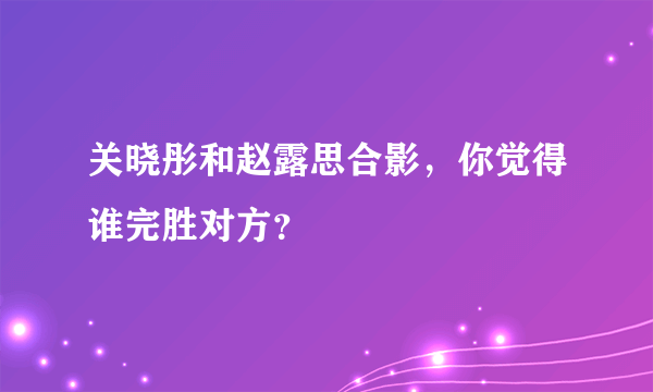 关晓彤和赵露思合影，你觉得谁完胜对方？