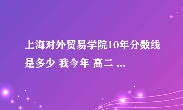 上海对外贸易学院10年分数线是多少 我今年 高二 很想去上海 请各位了解的朋友 说一说 谢谢