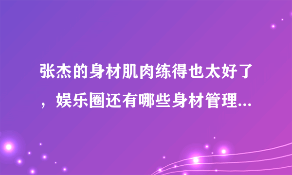 张杰的身材肌肉练得也太好了，娱乐圈还有哪些身材管理极好的男明星？