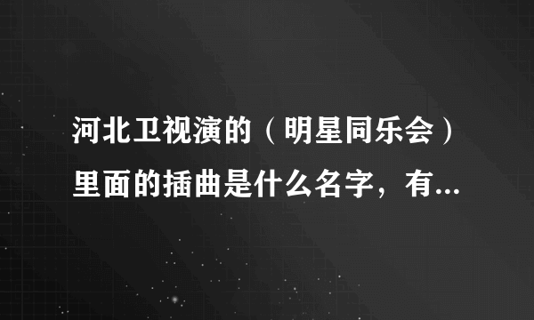 河北卫视演的（明星同乐会）里面的插曲是什么名字，有知道的可以告诉我吗？谢了