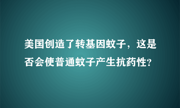 美国创造了转基因蚊子，这是否会使普通蚊子产生抗药性？