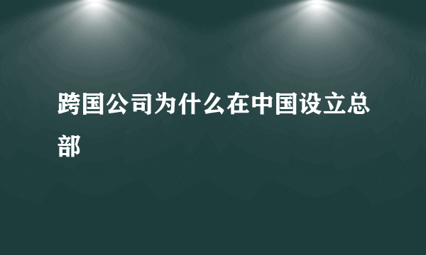 跨国公司为什么在中国设立总部