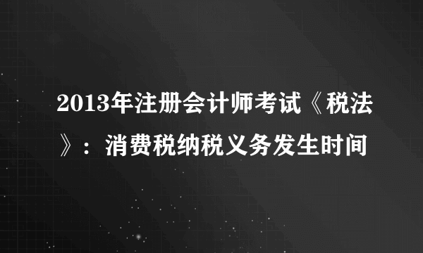 2013年注册会计师考试《税法》：消费税纳税义务发生时间