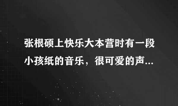 张根硕上快乐大本营时有一段小孩纸的音乐，很可爱的声音，后面还有一个kiss的声音，那首歌是什么