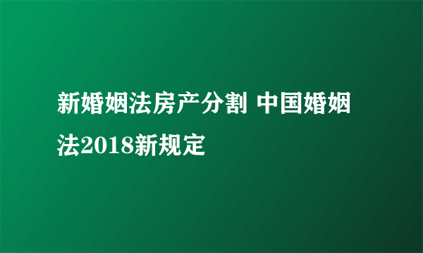 新婚姻法房产分割 中国婚姻法2018新规定