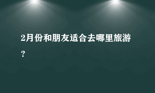 2月份和朋友适合去哪里旅游？