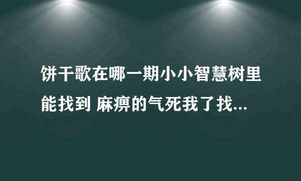 饼干歌在哪一期小小智慧树里能找到 麻痹的气死我了找了一上午都没找到 我先声明我要是不光是歌