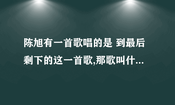 陈旭有一首歌唱的是 到最后剩下的这一首歌,那歌叫什么名字啊?