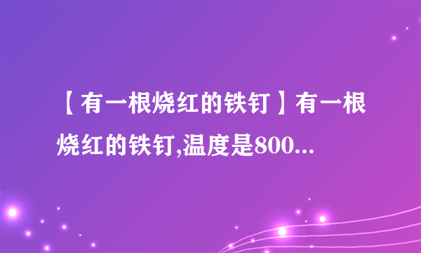 【有一根烧红的铁钉】有一根烧红的铁钉,温度是800℃,质量是1.5g,温度降低到20℃,放出...