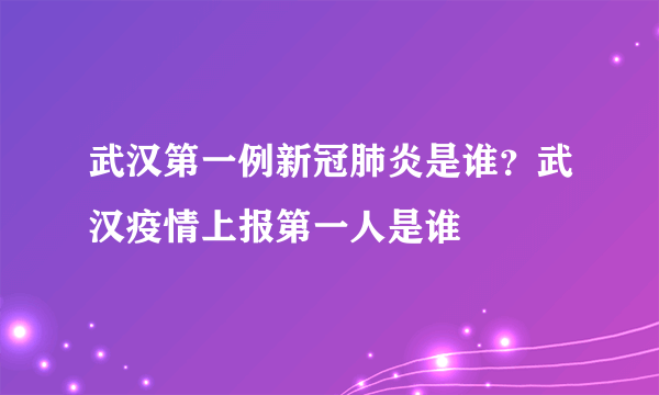 武汉第一例新冠肺炎是谁？武汉疫情上报第一人是谁