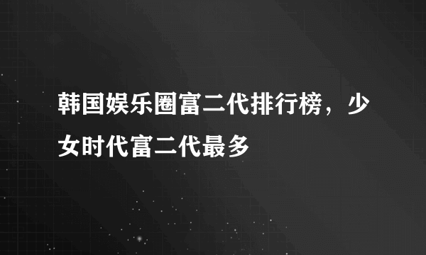 韩国娱乐圈富二代排行榜，少女时代富二代最多