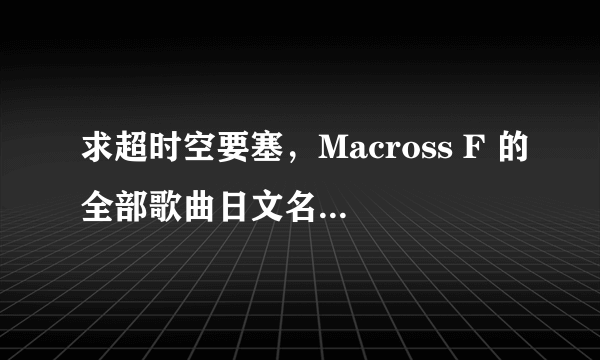 求超时空要塞，Macross F 的全部歌曲日文名加中文译名！！急！！！