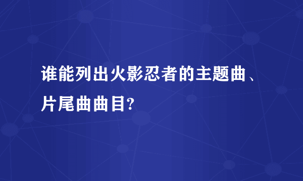 谁能列出火影忍者的主题曲、片尾曲曲目?