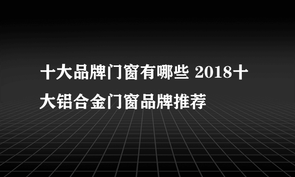 十大品牌门窗有哪些 2018十大铝合金门窗品牌推荐