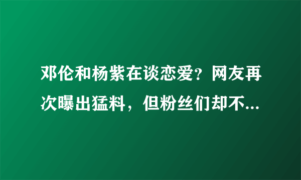 邓伦和杨紫在谈恋爱？网友再次曝出猛料，但粉丝们却不怎么相信