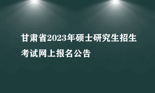 甘肃省2023年硕士研究生招生考试网上报名公告