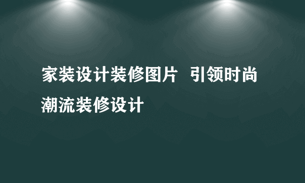 家装设计装修图片  引领时尚潮流装修设计