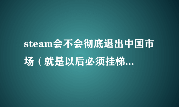 steam会不会彻底退出中国市场（就是以后必须挂梯子才能进入平台）？