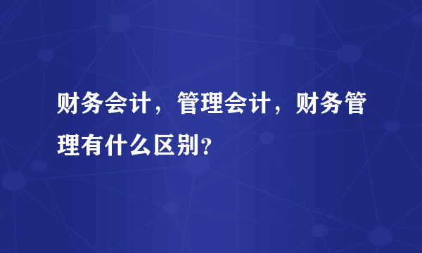 财务会计，管理会计，财务管理有什么区别？