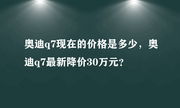 奥迪q7现在的价格是多少，奥迪q7最新降价30万元？