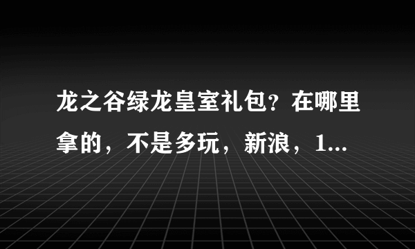 龙之谷绿龙皇室礼包？在哪里拿的，不是多玩，新浪，17173，迅雷那个。总共有5样的。我就差这个了！