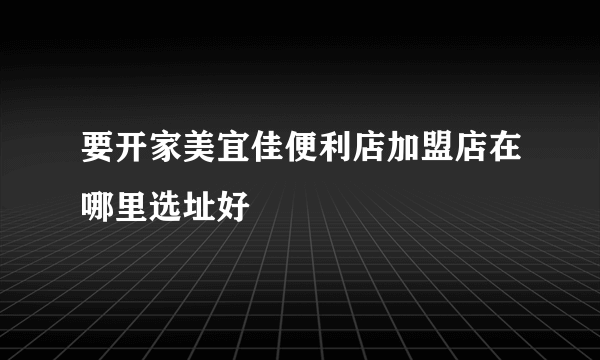 要开家美宜佳便利店加盟店在哪里选址好