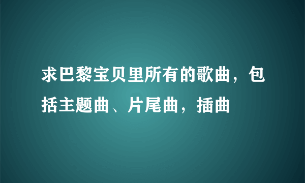 求巴黎宝贝里所有的歌曲，包括主题曲、片尾曲，插曲