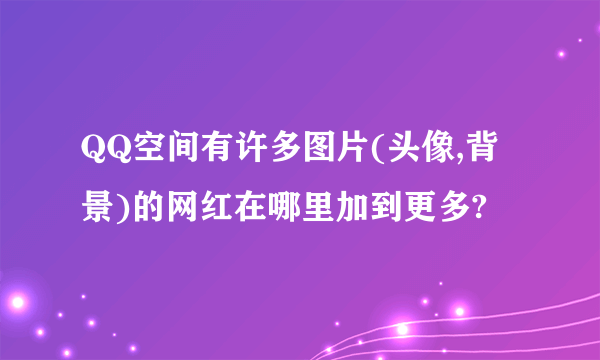 QQ空间有许多图片(头像,背景)的网红在哪里加到更多?