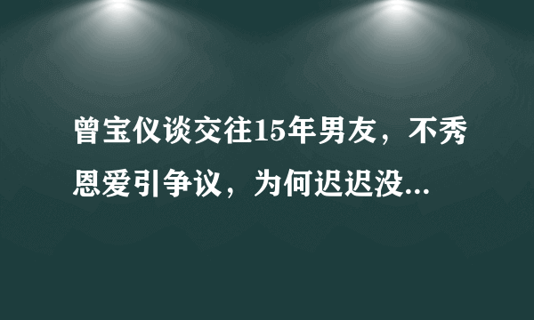 曾宝仪谈交往15年男友，不秀恩爱引争议，为何迟迟没有结婚的打算？