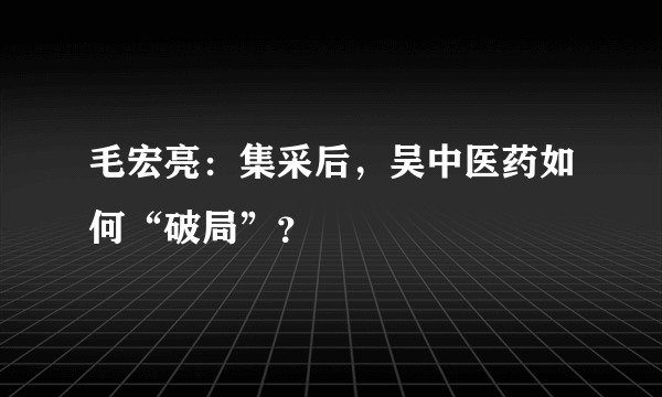 毛宏亮：集采后，吴中医药如何“破局”？