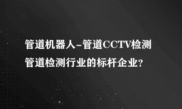 管道机器人-管道CCTV检测管道检测行业的标杆企业？