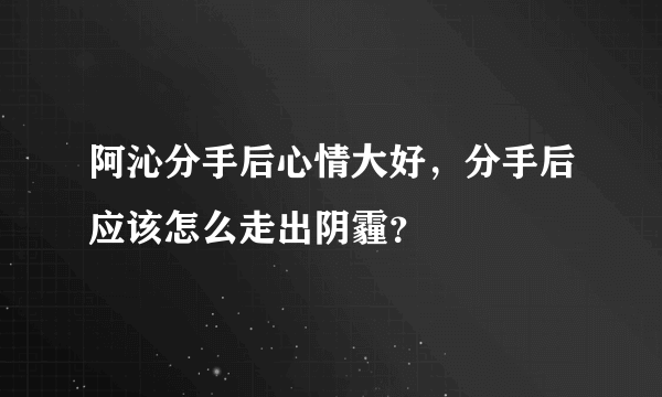 阿沁分手后心情大好，分手后应该怎么走出阴霾？