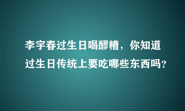 李宇春过生日喝醪糟，你知道过生日传统上要吃哪些东西吗？