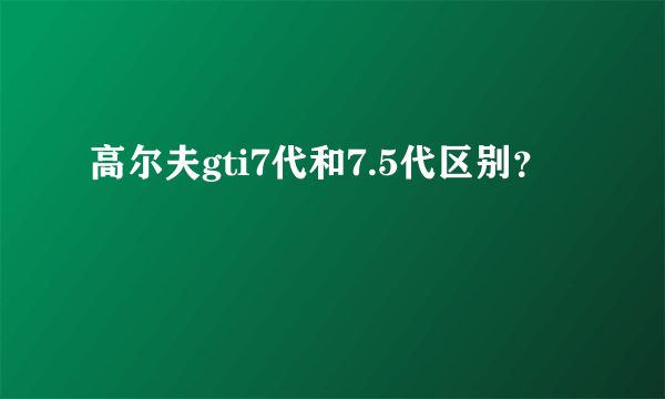 高尔夫gti7代和7.5代区别？