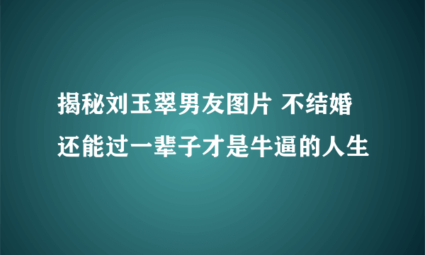 揭秘刘玉翠男友图片 不结婚还能过一辈子才是牛逼的人生