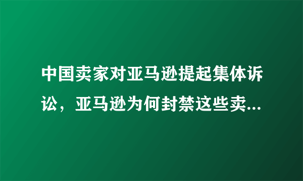 中国卖家对亚马逊提起集体诉讼，亚马逊为何封禁这些卖家的账号？