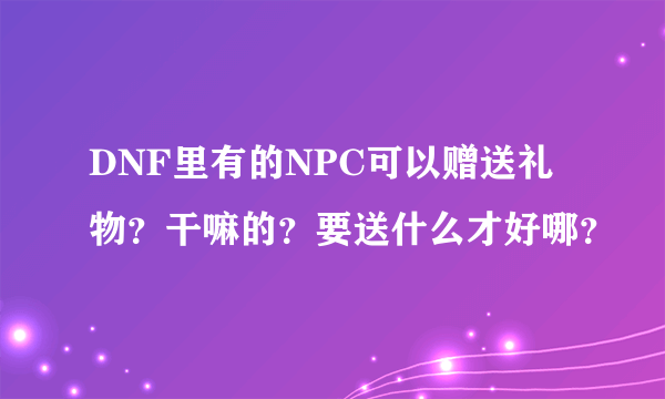 DNF里有的NPC可以赠送礼物？干嘛的？要送什么才好哪？