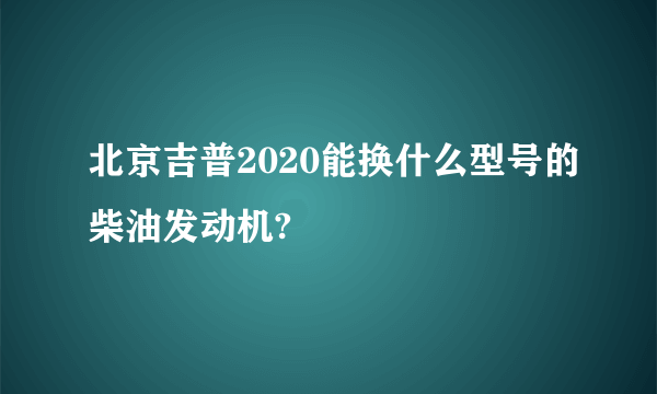 北京吉普2020能换什么型号的柴油发动机?