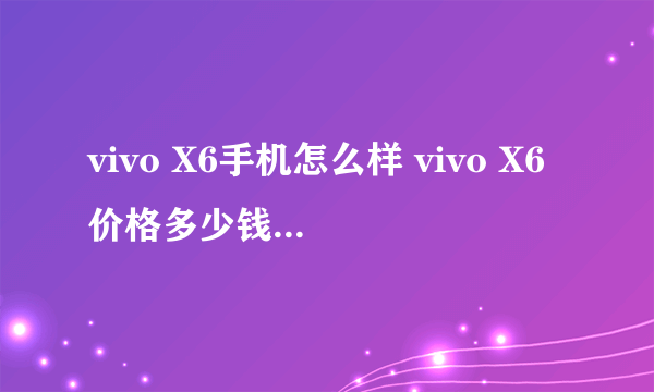 vivo X6手机怎么样 vivo X6价格多少钱评测好吗