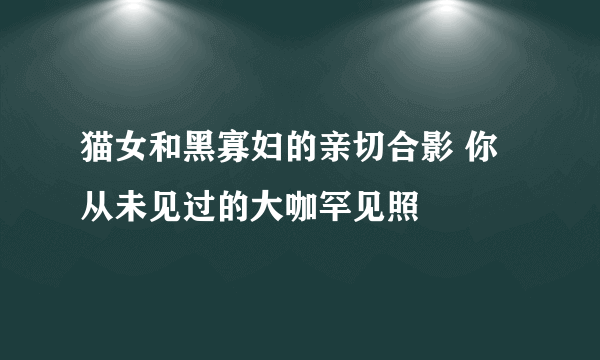 猫女和黑寡妇的亲切合影 你从未见过的大咖罕见照