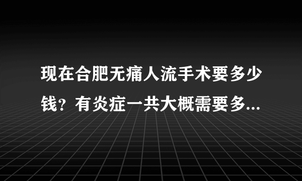 现在合肥无痛人流手术要多少钱？有炎症一共大概需要多...